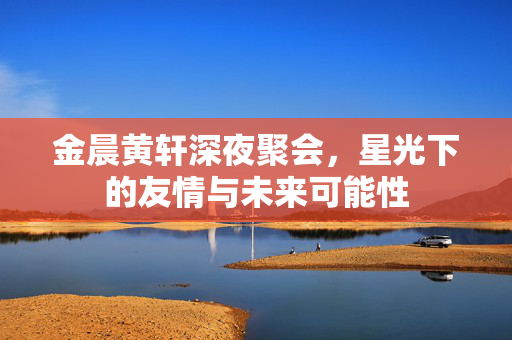金晨黄轩深夜聚会，星光下的友情与未来可能性