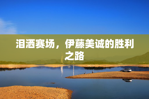 泪洒赛场，伊藤美诚的胜利之路