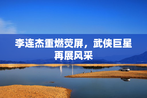 李连杰重燃荧屏，武侠巨星再展风采