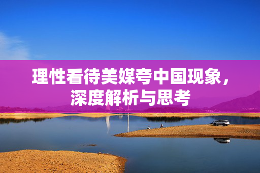 理性看待美媒夸中国现象，深度解析与思考