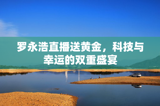 罗永浩直播送黄金，科技与幸运的双重盛宴