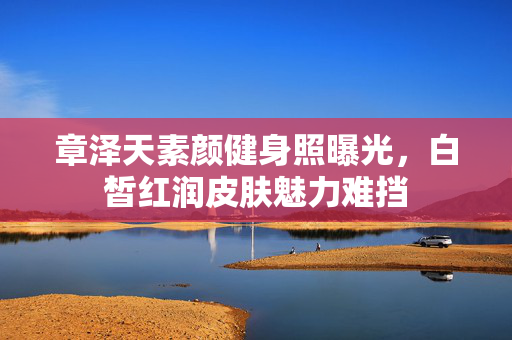章泽天素颜健身照曝光，白皙红润皮肤魅力难挡