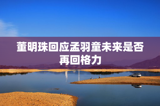 董明珠回应孟羽童未来是否再回格力