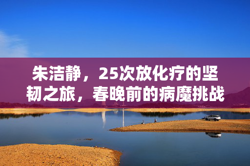 朱洁静，25次放化疗的坚韧之旅，春晚前的病魔挑战