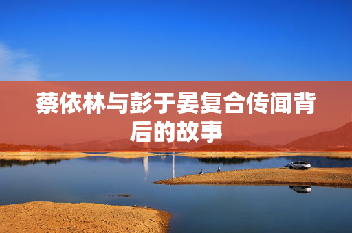 蔡依林与彭于晏复合传闻背后的故事