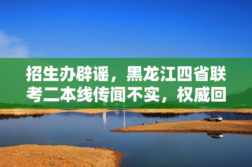 招生办辟谣，黑龙江四省联考二本线传闻不实，权威回应来袭