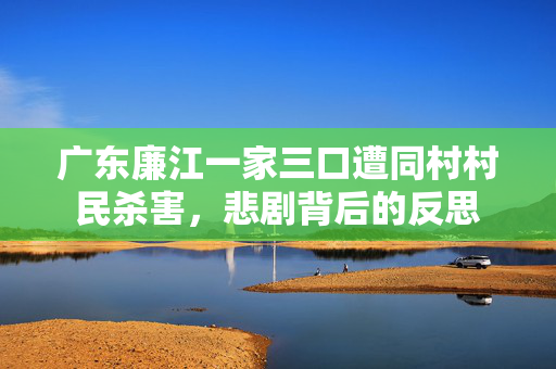 广东廉江一家三口遭同村村民杀害，悲剧背后的反思