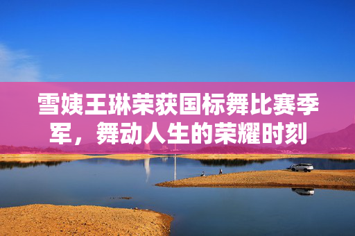 雪姨王琳荣获国标舞比赛季军，舞动人生的荣耀时刻