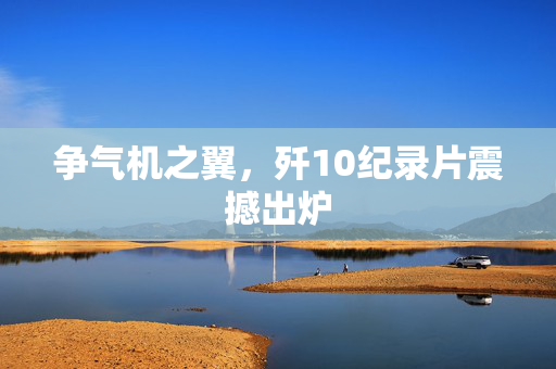 争气机之翼，歼10纪录片震撼出炉