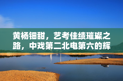 黄杨钿甜，艺考佳绩璀璨之路，中戏第二北电第六的辉煌成就