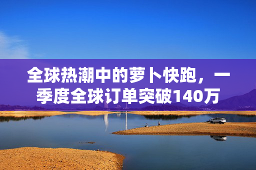全球热潮中的萝卜快跑，一季度全球订单突破140万