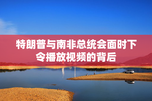 特朗普与南非总统会面时下令播放视频的背后