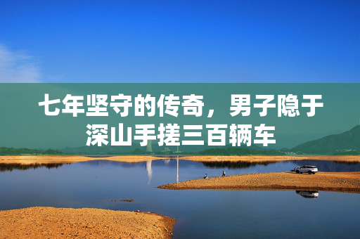 七年坚守的传奇，男子隐于深山手搓三百辆车