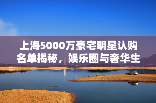 上海5000万豪宅明星认购名单揭秘，娱乐圈与奢华生活的交织