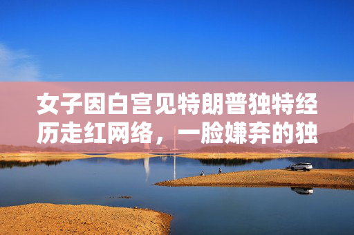 女子因白宫见特朗普独特经历走红网络，一脸嫌弃的独特瞬间
