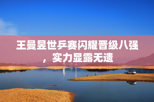 王曼昱世乒赛闪耀晋级八强，实力显露无遗