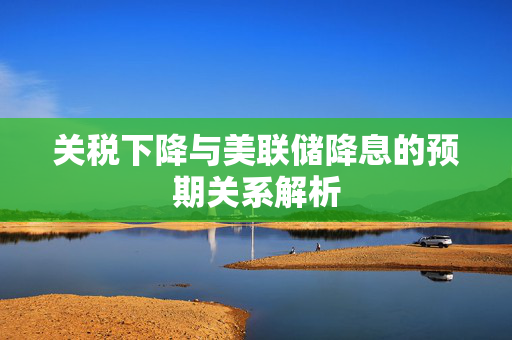 关税下降与美联储降息的预期关系解析