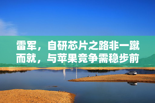 雷军，自研芯片之路非一蹴而就，与苹果竞争需稳步前行