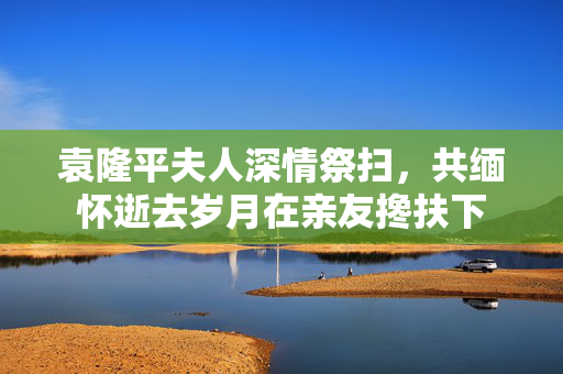 袁隆平夫人深情祭扫，共缅怀逝去岁月在亲友搀扶下