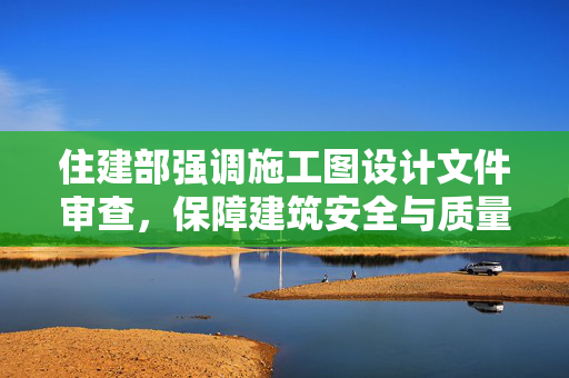 住建部强调施工图设计文件审查，保障建筑安全与质量
