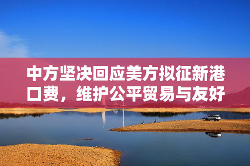 中方坚决回应美方拟征新港口费，维护公平贸易与友好关系