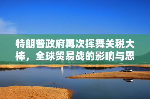 特朗普政府再次挥舞关税大棒，全球贸易战的影响与思考