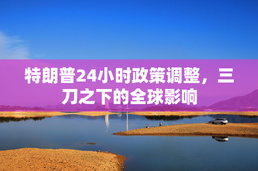特朗普24小时政策调整，三刀之下的全球影响