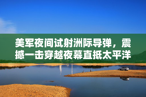 美军夜间试射洲际导弹，震撼一击穿越夜幕直抵太平洋