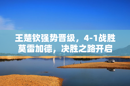 王楚钦强势晋级，4-1战胜莫雷加德，决胜之路开启