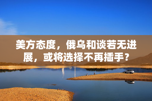 美方态度，俄乌和谈若无进展，或将选择不再插手？