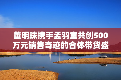 董明珠携手孟羽童共创500万元销售奇迹的合体带货盛况