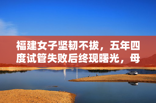福建女子坚韧不拔，五年四度试管失败后终现曙光，母爱的伟大胜利