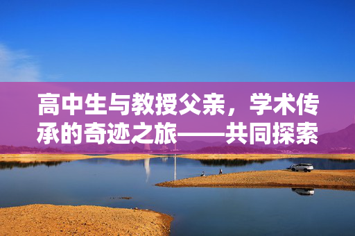 高中生与教授父亲，学术传承的奇迹之旅——共同探索发表三篇SCI论文的历程