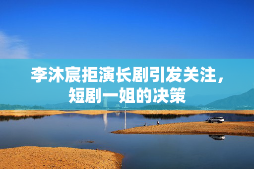 李沐宸拒演长剧引发关注，短剧一姐的决策