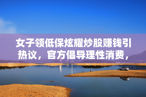 女子领低保炫耀炒股赚钱引热议，官方倡导理性消费，规范社会救助资金使用