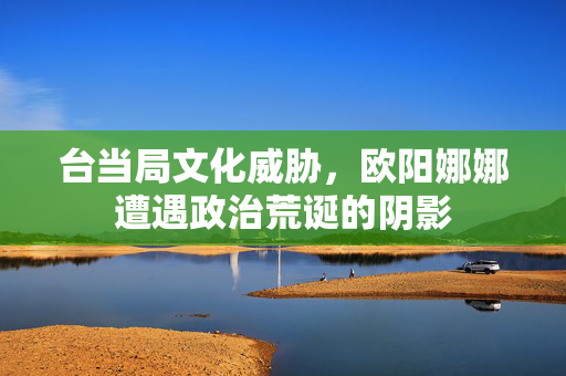 台当局文化威胁，欧阳娜娜遭遇政治荒诞的阴影