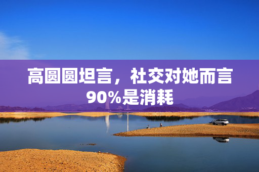 高圆圆坦言，社交对她而言90%是消耗