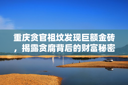 重庆贪官祖坟发现巨额金砖，揭露贪腐背后的财富秘密