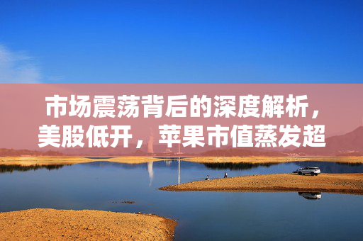 市场震荡背后的深度解析，美股低开，苹果市值蒸发超千亿美元