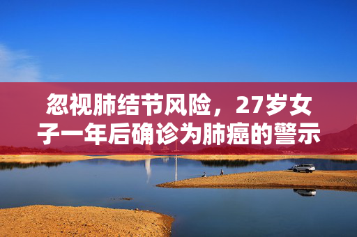 忽视肺结节风险，27岁女子一年后确诊为肺癌的警示