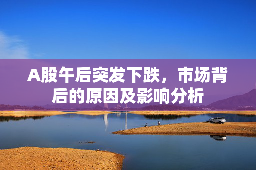 A股午后突发下跌，市场背后的原因及影响分析