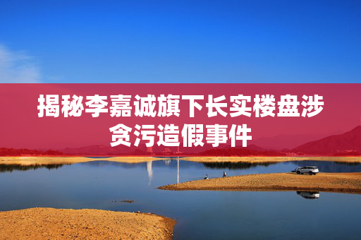 揭秘李嘉诚旗下长实楼盘涉贪污造假事件