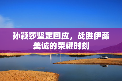 孙颖莎坚定回应，战胜伊藤美诚的荣耀时刻
