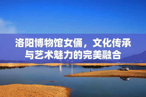 洛阳博物馆女俑，文化传承与艺术魅力的完美融合