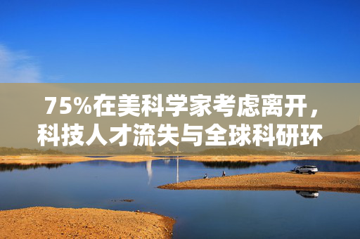 75%在美科学家考虑离开，科技人才流失与全球科研环境再思考