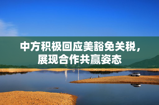 中方积极回应美豁免关税，展现合作共赢姿态