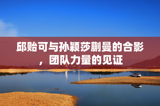邱贻可与孙颖莎蒯曼的合影，团队力量的见证