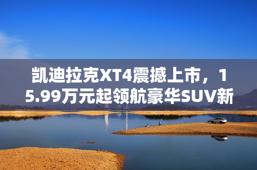 凯迪拉克XT4震撼上市，15.99万元起领航豪华SUV新篇章