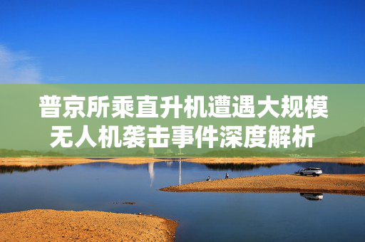 普京所乘直升机遭遇大规模无人机袭击事件深度解析