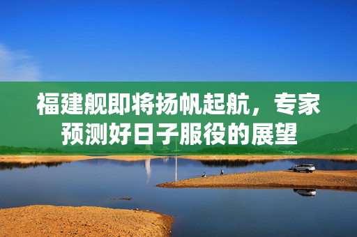 福建舰即将扬帆起航，专家预测好日子服役的展望